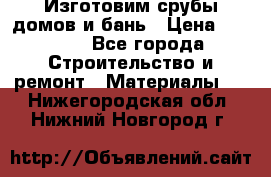  Изготовим срубы домов и бань › Цена ­ 1 000 - Все города Строительство и ремонт » Материалы   . Нижегородская обл.,Нижний Новгород г.